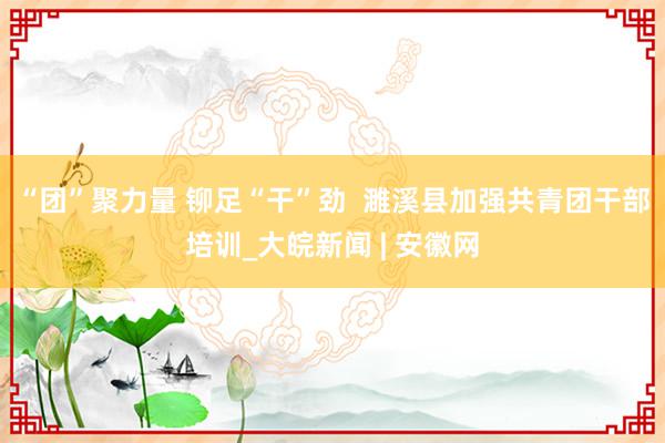 “团”聚力量 铆足“干”劲  濉溪县加强共青团干部培训_大皖新闻 | 安徽网