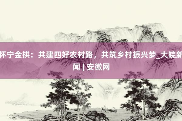 怀宁金拱：共建四好农村路，共筑乡村振兴梦_大皖新闻 | 安徽网