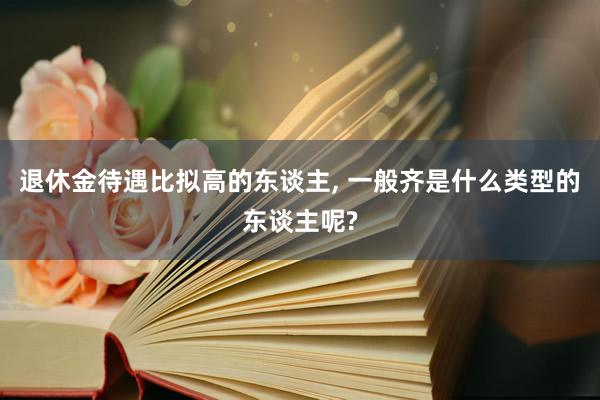 退休金待遇比拟高的东谈主, 一般齐是什么类型的东谈主呢?