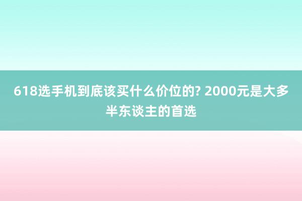 618选手机到底该买什么价位的? 2000元是大多半东谈主的首选