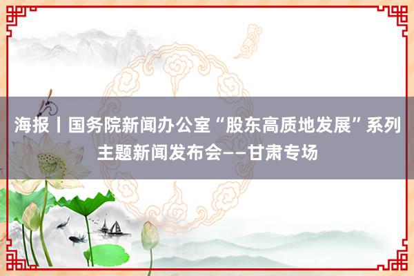 海报丨国务院新闻办公室“股东高质地发展”系列主题新闻发布会——甘肃专场