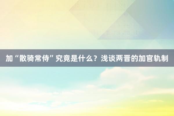 加“散骑常侍”究竟是什么？浅谈两晋的加官轨制