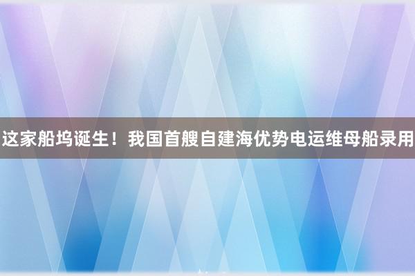 这家船坞诞生！我国首艘自建海优势电运维母船录用