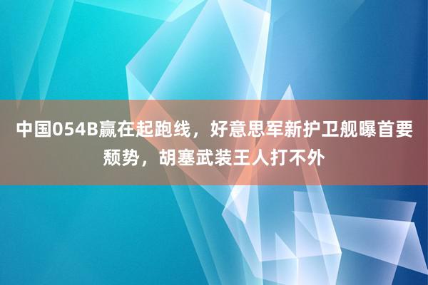 中国054B赢在起跑线，好意思军新护卫舰曝首要颓势，胡塞武装王人打不外