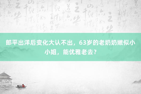 郎平出洋后变化大认不出，63岁的老奶奶嫩似小小姐，能优雅老去？