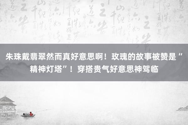 朱珠戴翡翠然而真好意思啊！玫瑰的故事被赞是“精神灯塔”！穿搭贵气好意思神驾临