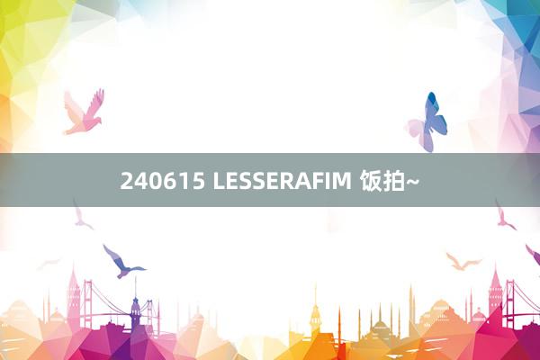 240615 LESSERAFIM 饭拍~