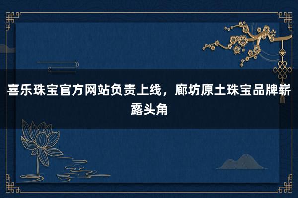 喜乐珠宝官方网站负责上线，廊坊原土珠宝品牌崭露头角