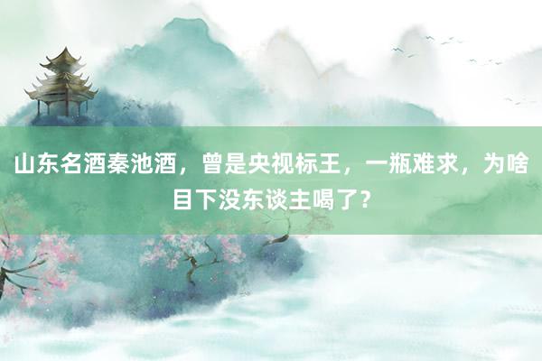 山东名酒秦池酒，曾是央视标王，一瓶难求，为啥目下没东谈主喝了？