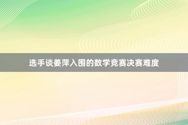 选手谈姜萍入围的数学竞赛决赛难度