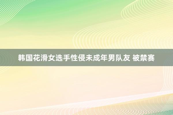 韩国花滑女选手性侵未成年男队友 被禁赛