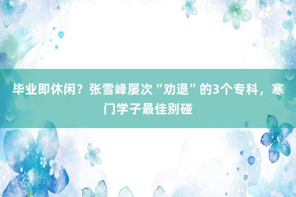 毕业即休闲？张雪峰屡次“劝退”的3个专科，寒门学子最佳别碰