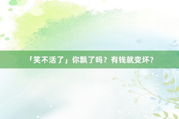 「笑不活了」你飘了吗？有钱就变坏？