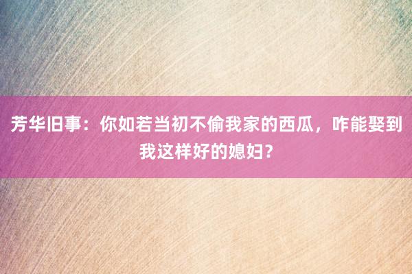 芳华旧事：你如若当初不偷我家的西瓜，咋能娶到我这样好的媳妇？