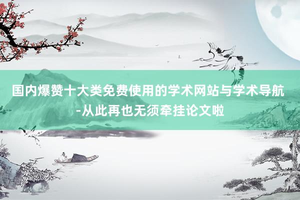 国内爆赞十大类免费使用的学术网站与学术导航 -从此再也无须牵挂论文啦