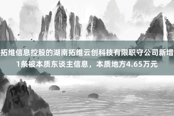 拓维信息控股的湖南拓维云创科技有限职守公司新增1条被本质东谈主信息，本质地方4.65万元