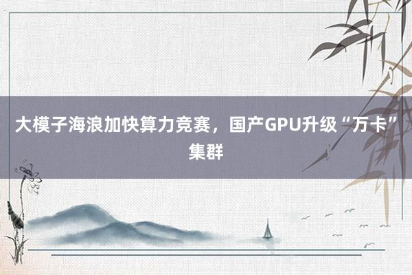 大模子海浪加快算力竞赛，国产GPU升级“万卡”集群