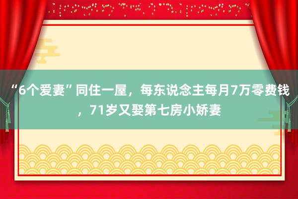 “6个爱妻”同住一屋，每东说念主每月7万零费钱，71岁又娶第七房小娇妻