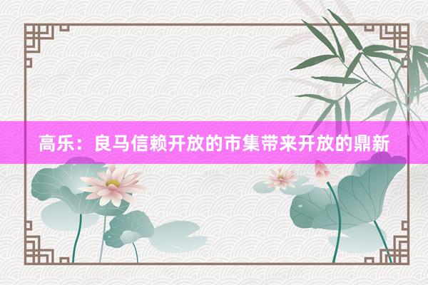 高乐：良马信赖开放的市集带来开放的鼎新