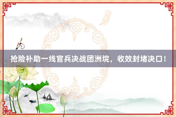 抢险补助一线官兵决战团洲垸，收效封堵决口！