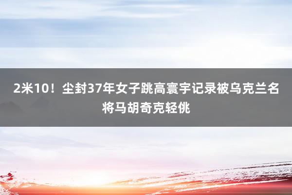 2米10！尘封37年女子跳高寰宇记录被乌克兰名将马胡奇克轻佻