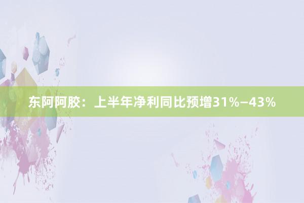 东阿阿胶：上半年净利同比预增31%—43%