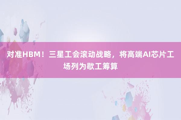 对准HBM！三星工会滚动战略，将高端AI芯片工场列为歇工筹算