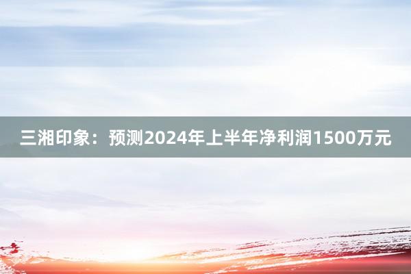 三湘印象：预测2024年上半年净利润1500万元