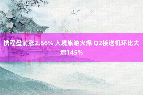 携程盘前涨2.66% 入境旅游火爆 Q2接送机环比大增145%