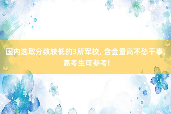 国内选取分数较低的3所军校, 含金量高不愁干事, 高考生可参考!