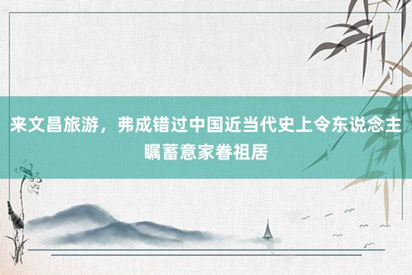 来文昌旅游，弗成错过中国近当代史上令东说念主瞩蓄意家眷祖居