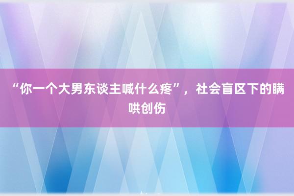 “你一个大男东谈主喊什么疼”，社会盲区下的瞒哄创伤