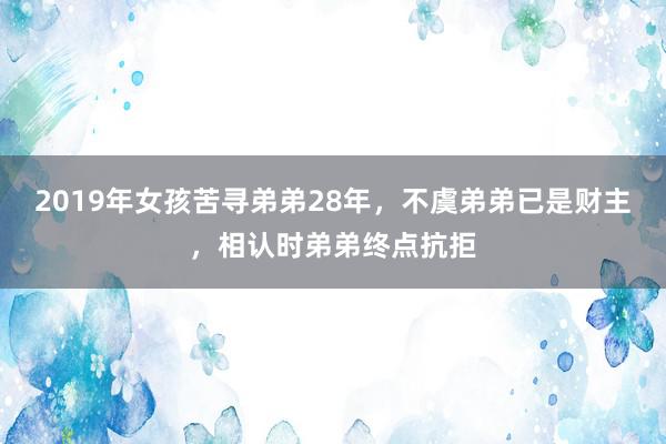 2019年女孩苦寻弟弟28年，不虞弟弟已是财主，相认时弟弟终点抗拒