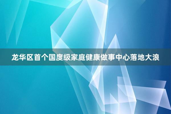 龙华区首个国度级家庭健康做事中心落地大浪