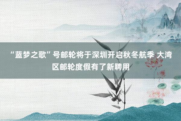 “蓝梦之歌”号邮轮将于深圳开启秋冬航季 大湾区邮轮度假有了新聘用