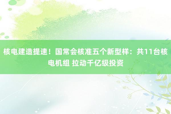 核电建造提速！国常会核准五个新型样：共11台核电机组 拉动千亿级投资