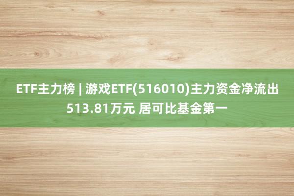 ETF主力榜 | 游戏ETF(516010)主力资金净流出513.81万元 居可比基金第一