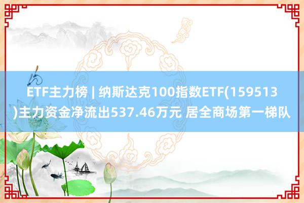 ETF主力榜 | 纳斯达克100指数ETF(159513)主力资金净流出537.46万元 居全商场第一梯队