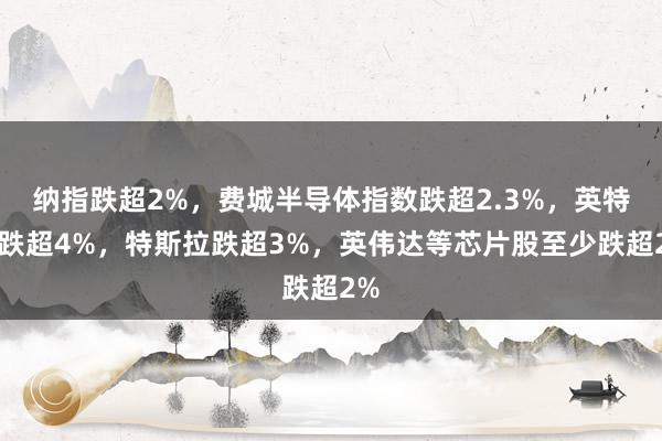 纳指跌超2%，费城半导体指数跌超2.3%，英特尔跌超4%，特斯拉跌超3%，英伟达等芯片股至少跌超2%