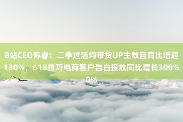 B站CEO陈睿：二季过活均带货UP主数目同比增超130%，618技巧电商客户告白投放同比增长300%