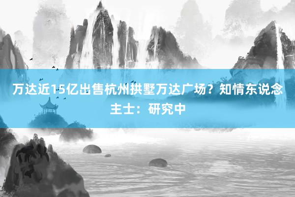 万达近15亿出售杭州拱墅万达广场？知情东说念主士：研究中