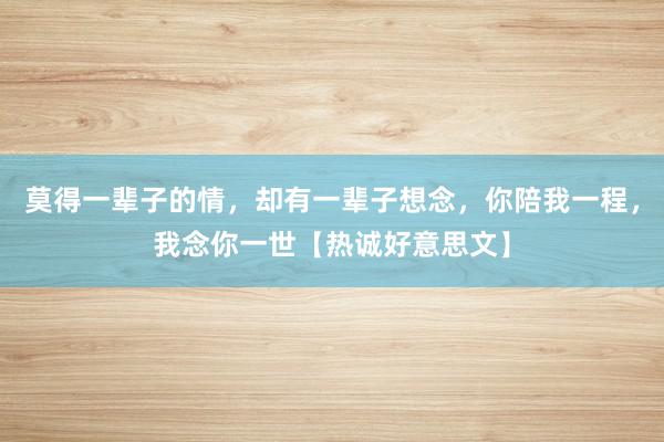 莫得一辈子的情，却有一辈子想念，你陪我一程，我念你一世【热诚好意思文】