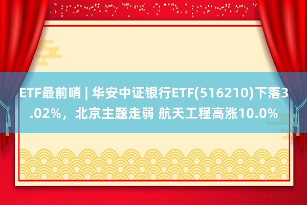 ETF最前哨 | 华安中证银行ETF(516210)下落3.02%，北京主题走弱 航天工程高涨10.0%