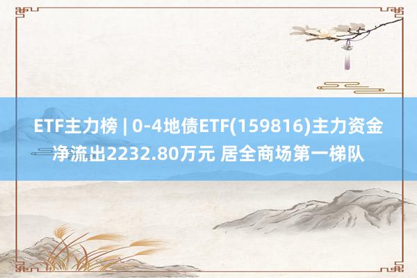 ETF主力榜 | 0-4地债ETF(159816)主力资金净流出2232.80万元 居全商场第一梯队