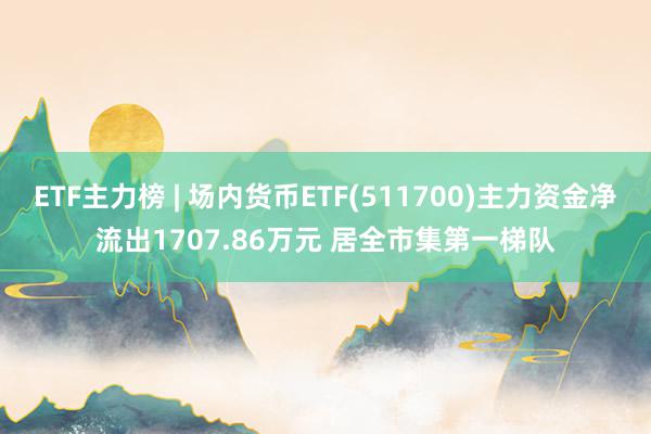 ETF主力榜 | 场内货币ETF(511700)主力资金净流出1707.86万元 居全市集第一梯队