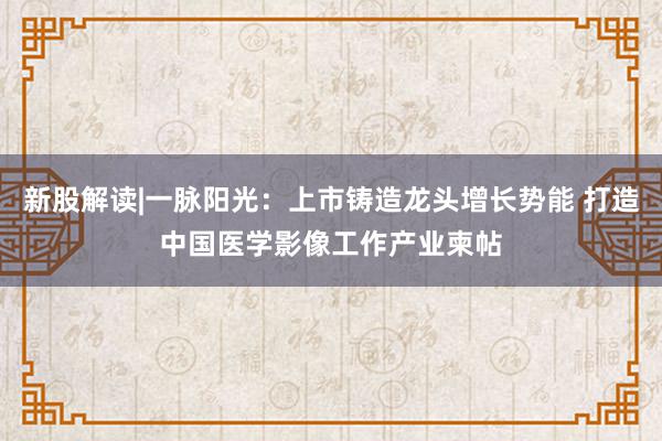 新股解读|一脉阳光：上市铸造龙头增长势能 打造中国医学影像工作产业柬帖