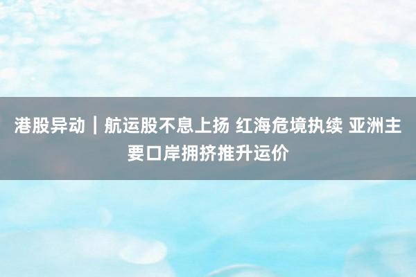 港股异动︱航运股不息上扬 红海危境执续 亚洲主要口岸拥挤推升运价