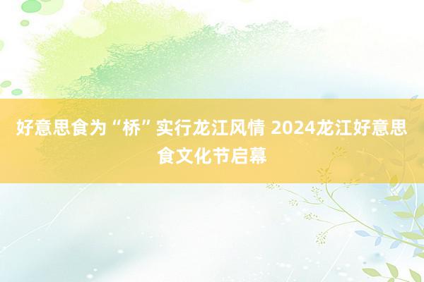 好意思食为“桥”实行龙江风情 2024龙江好意思食文化节启幕