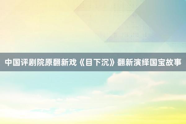 中国评剧院原翻新戏《目下沉》翻新演绎国宝故事