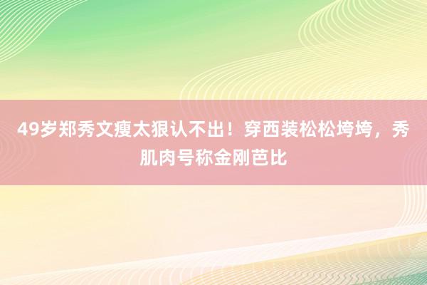 49岁郑秀文瘦太狠认不出！穿西装松松垮垮，秀肌肉号称金刚芭比